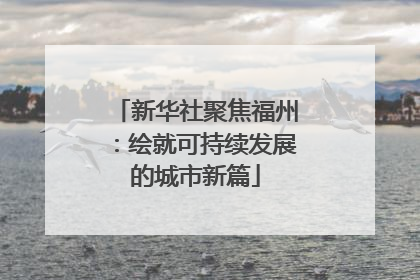 新华社聚焦福州：绘就可持续发展的城市新篇