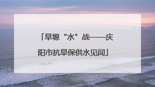 旱塬“水”战——庆阳市抗旱保供水见闻