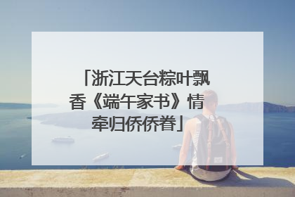 浙江天台粽叶飘香《端午家书》情牵归侨侨眷