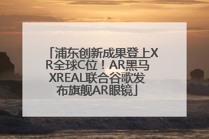 浦东创新成果登上XR全球C位！AR黑马XREAL联合谷歌发布旗舰AR眼镜