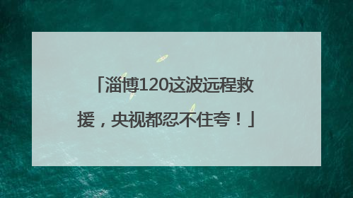 淄博120这波远程救援，央视都忍不住夸！
