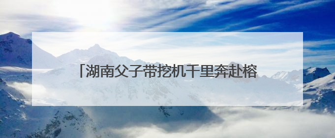 湖南父子带挖机千里奔赴榕江抗洪：一天清淤近10小时，居民邀请去他们家里睡