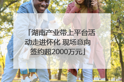 湖南产业带上平台活动走进怀化 现场意向签约超2000万元