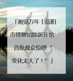 湘见万年丨岳阳市博物馆焕新开馆 首批观众惊呼“变化太大了！”