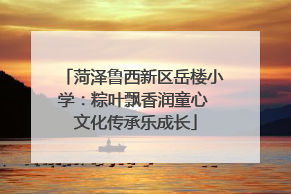 菏泽鲁西新区岳楼小学：粽叶飘香润童心 文化传承乐成长