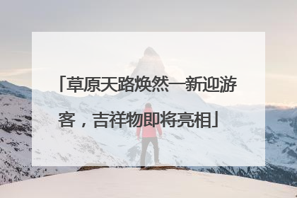 草原天路焕然一新迎游客，吉祥物即将亮相