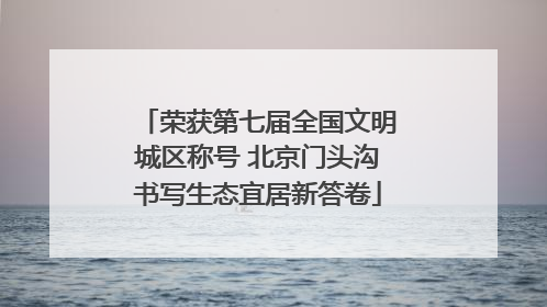 荣获第七届全国文明城区称号 北京门头沟书写生态宜居新答卷