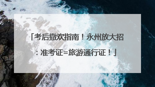 考后撒欢指南！永州放大招：准考证=旅游通行证！