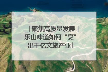 聚焦高质量发展｜乐山味道如何“烹”出千亿文旅产业