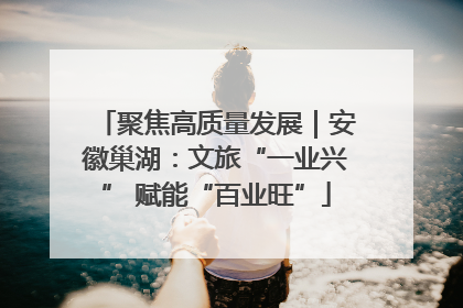 聚焦高质量发展｜安徽巢湖：文旅“一业兴” 赋能“百业旺”