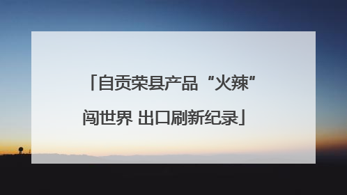 自贡荣县产品“火辣”闯世界 出口刷新纪录