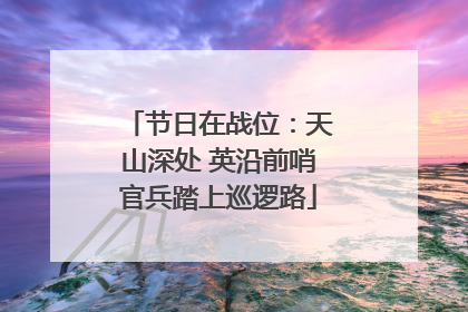 节日在战位：天山深处 英沿前哨官兵踏上巡逻路