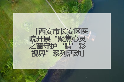 西安市长安区医院开展“聚焦心灵之窗守护‘睛’彩视界”系列活动