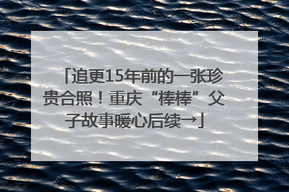 追更15年前的一张珍贵合照！重庆“棒棒”父子故事暖心后续→