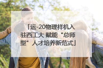 运-20物理样机入驻西工大 赋能“总师型”人才培养新范式