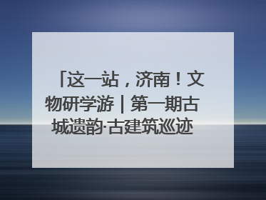 这一站，济南！文物研学游｜第一期古城遗韵·古建筑巡迹之旅圆满结束