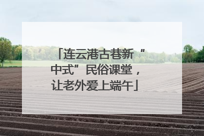 连云港古巷新“中式”民俗课堂，让老外爱上端午