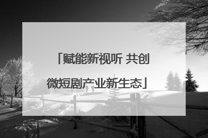 赋能新视听 共创微短剧产业新生态