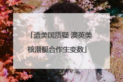 遭美国质疑 澳英美核潜艇合作生变数