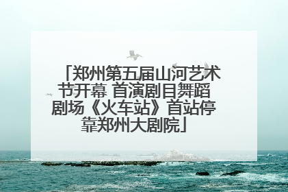 郑州第五届山河艺术节开幕 首演剧目舞蹈剧场《火车站》首站停靠郑州大剧院