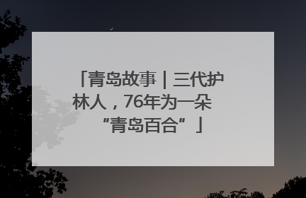 青岛故事｜三代护林人，76年为一朵“青岛百合”
