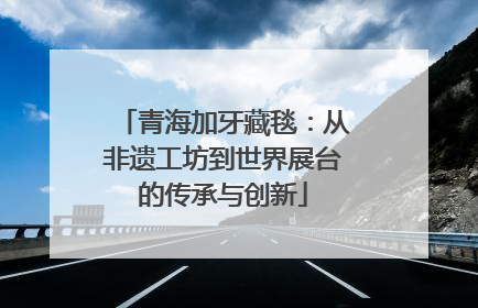 青海加牙藏毯：从非遗工坊到世界展台的传承与创新