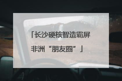 长沙硬核智造霸屏非洲“朋友圈”