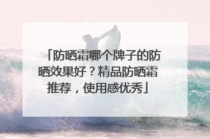 防晒霜哪个牌子的防晒效果好？精品防晒霜推荐，使用感优秀