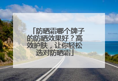 防晒霜哪个牌子的防晒效果好？高效护肤，让你轻松选对防晒霜