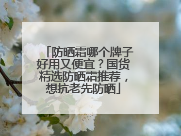 防晒霜哪个牌子好用又便宜？国货精选防晒霜推荐，想抗老先防晒