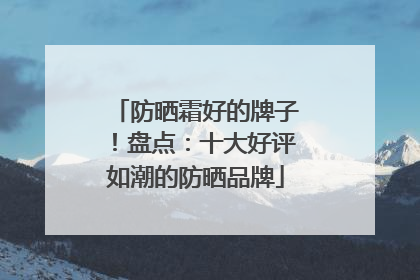 防晒霜好的牌子！盘点：十大好评如潮的防晒品牌