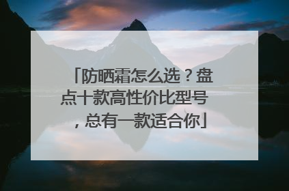 防晒霜怎么选？盘点十款高性价比型号，总有一款适合你