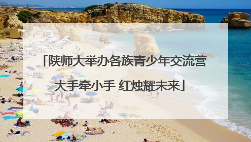 陕师大举办各族青少年交流营 大手牵小手 红烛耀未来
