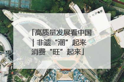 高质量发展看中国｜非遗“潮”起来 消费“旺”起来