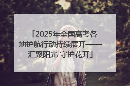 2025年全国高考各地护航行动持续展开——汇聚阳光 守护花开