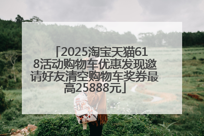 2025淘宝天猫618活动购物车优惠发现邀请好友清空购物车奖券最高25888元