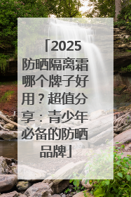 2025防晒隔离霜哪个牌子好用？超值分享：青少年必备的防晒品牌