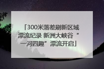 300米落差刷新区域漂流纪录 新洲大峡谷“一河四趣”漂流开启