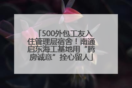 500外包工友入住管理层宿舍！南通启东海工基地用“腾房诚意”拴心留人